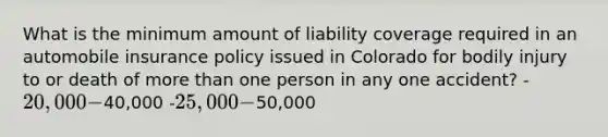 What is the minimum amount of liability coverage required in an automobile insurance policy issued in Colorado for bodily injury to or death of more than one person in any one accident? -20,000 -40,000 -25,000 -50,000