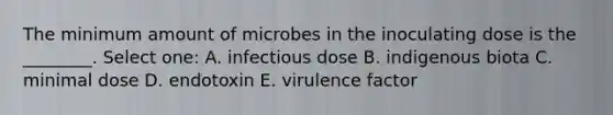 The minimum amount of microbes in the inoculating dose is the ________. Select one: A. infectious dose B. indigenous biota C. minimal dose D. endotoxin E. virulence factor