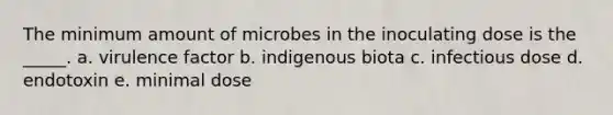 The minimum amount of microbes in the inoculating dose is the _____. a. virulence factor b. indigenous biota c. infectious dose d. endotoxin e. minimal dose