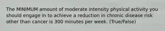 The MINIMUM amount of moderate intensity physical activity you should engage in to achieve a reduction in chronic disease risk other than cancer is 300 minutes per week. (True/False)