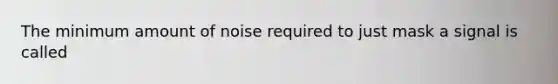 The minimum amount of noise required to just mask a signal is called