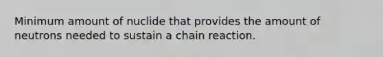 Minimum amount of nuclide that provides the amount of neutrons needed to sustain a chain reaction.