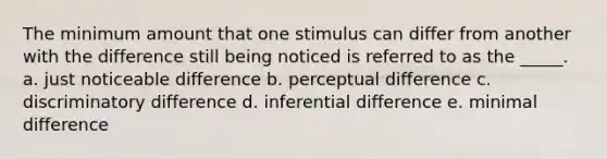 The minimum amount that one stimulus can differ from another with the difference still being noticed is referred to as the _____. a. just noticeable difference b. perceptual difference c. discriminatory difference d. inferential difference e. minimal difference