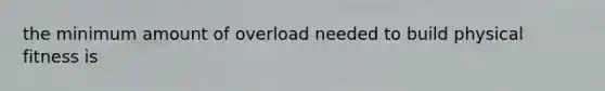the minimum amount of overload needed to build physical fitness is