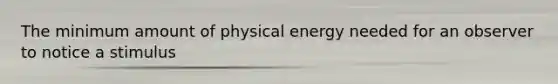 The minimum amount of physical energy needed for an observer to notice a stimulus