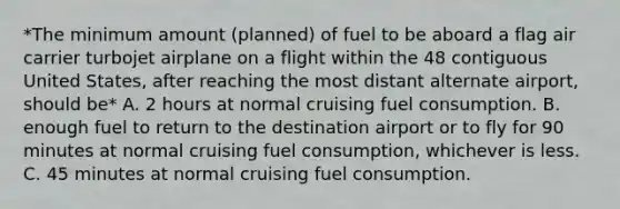 *The minimum amount (planned) of fuel to be aboard a flag air carrier turbojet airplane on a flight within the 48 contiguous United States, after reaching the most distant alternate airport, should be* A. 2 hours at normal cruising fuel consumption. B. enough fuel to return to the destination airport or to fly for 90 minutes at normal cruising fuel consumption, whichever is less. C. 45 minutes at normal cruising fuel consumption.