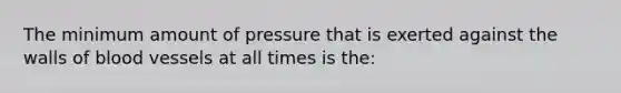 The minimum amount of pressure that is exerted against the walls of blood vessels at all times is the: