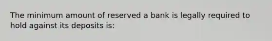 The minimum amount of reserved a bank is legally required to hold against its deposits is: