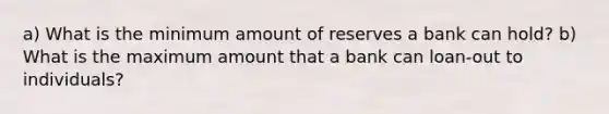 a) What is the minimum amount of reserves a bank can hold? b) What is the maximum amount that a bank can loan-out to individuals?