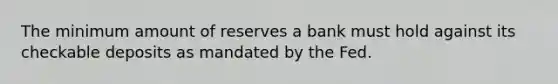 The minimum amount of reserves a bank must hold against its checkable deposits as mandated by the Fed.