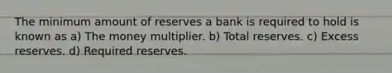 The minimum amount of reserves a bank is required to hold is known as a) The money multiplier. b) Total reserves. c) Excess reserves. d) Required reserves.