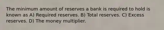 The minimum amount of reserves a bank is required to hold is known as A) Required reserves. B) Total reserves. C) Excess reserves. D) The money multiplier.