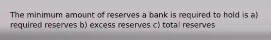 The minimum amount of reserves a bank is required to hold is a) required reserves b) excess reserves c) total reserves