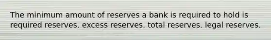 The minimum amount of reserves a bank is required to hold is required reserves. excess reserves. total reserves. legal reserves.