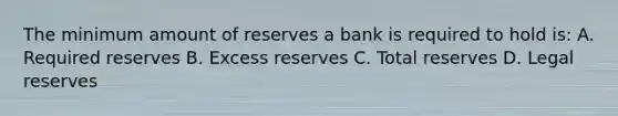 The minimum amount of reserves a bank is required to hold is: A. Required reserves B. Excess reserves C. Total reserves D. Legal reserves