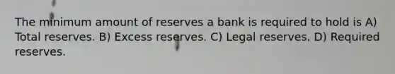 The minimum amount of reserves a bank is required to hold is A) Total reserves. B) Excess reserves. C) Legal reserves. D) Required reserves.