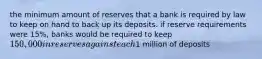 the minimum amount of reserves that a bank is required by law to keep on hand to back up its deposits. if reserve requirements were 15%, banks would be required to keep 150,000 in reserves against each1 million of deposits