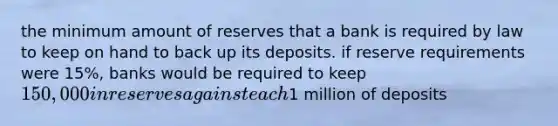 the minimum amount of reserves that a bank is required by law to keep on hand to back up its deposits. if reserve requirements were 15%, banks would be required to keep 150,000 in reserves against each1 million of deposits