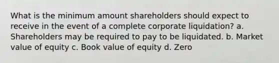 What is the minimum amount shareholders should expect to receive in the event of a complete corporate liquidation? a. Shareholders may be required to pay to be liquidated. b. Market value of equity c. Book value of equity d. Zero