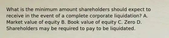 What is the minimum amount shareholders should expect to receive in the event of a complete corporate liquidation? A. Market value of equity B. Book value of equity C. Zero D. Shareholders may be required to pay to be liquidated.