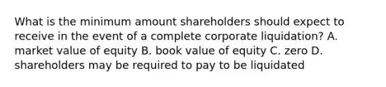 What is the minimum amount shareholders should expect to receive in the event of a complete corporate liquidation? A. market value of equity B. book value of equity C. zero D. shareholders may be required to pay to be liquidated