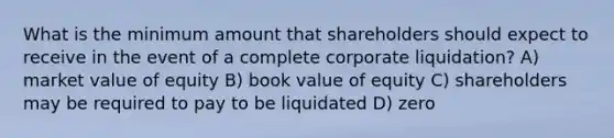 What is the minimum amount that shareholders should expect to receive in the event of a complete corporate liquidation? A) market value of equity B) book value of equity C) shareholders may be required to pay to be liquidated D) zero