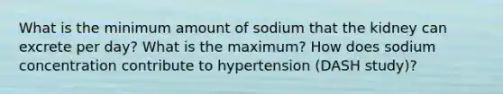 What is the minimum amount of sodium that the kidney can excrete per day? What is the maximum? How does sodium concentration contribute to hypertension (DASH study)?