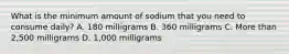 What is the minimum amount of sodium that you need to consume daily? A. 180 milligrams B. 360 milligrams C. More than 2,500 milligrams D. 1,000 milligrams