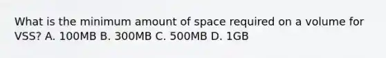 What is the minimum amount of space required on a volume for VSS? A. 100MB B. 300MB C. 500MB D. 1GB