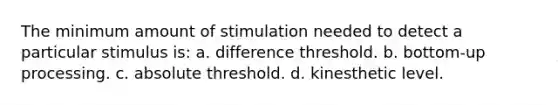 The minimum amount of stimulation needed to detect a particular stimulus is: a. difference threshold. b. bottom-up processing. c. absolute threshold. d. kinesthetic level.