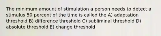 The minimum amount of stimulation a person needs to detect a stimulus 50 percent of the time is called the A) adaptation threshold B) difference threshold C) subliminal threshold D) absolute threshold E) change threshold