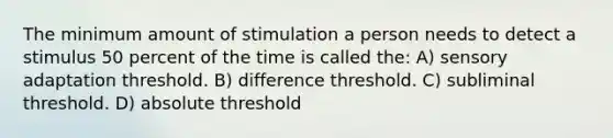 The minimum amount of stimulation a person needs to detect a stimulus 50 percent of the time is called the: A) sensory adaptation threshold. B) difference threshold. C) subliminal threshold. D) absolute threshold