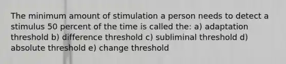 The minimum amount of stimulation a person needs to detect a stimulus 50 percent of the time is called the: a) adaptation threshold b) difference threshold c) subliminal threshold d) absolute threshold e) change threshold