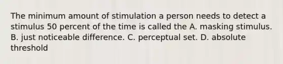 The minimum amount of stimulation a person needs to detect a stimulus 50 percent of the time is called the A. masking stimulus. B. just noticeable difference. C. perceptual set. D. absolute threshold