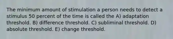 The minimum amount of stimulation a person needs to detect a stimulus 50 percent of the time is called the A) adaptation threshold. B) difference threshold. C) subliminal threshold. D) absolute threshold. E) change threshold.