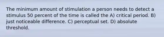 The minimum amount of stimulation a person needs to detect a stimulus 50 percent of the time is called the A) critical period. B) just noticeable difference. C) perceptual set. D) absolute threshold.