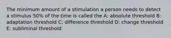 The minimum amount of a stimulation a person needs to detect a stimulus 50% of the time is called the A: absolute threshold B: adaptation threshold C: difference threshold D: change threshold E: subliminal threshold