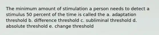 The minimum amount of stimulation a person needs to detect a stimulus 50 percent of the time is called the a. adaptation threshold b. difference threshold c. subliminal threshold d. absolute threshold e. change threshold