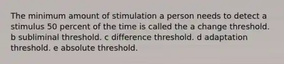 The minimum amount of stimulation a person needs to detect a stimulus 50 percent of the time is called the a change threshold. b subliminal threshold. c difference threshold. d adaptation threshold. e absolute threshold.