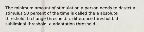 The minimum amount of stimulation a person needs to detect a stimulus 50 percent of the time is called the a absolute threshold. b change threshold. c difference threshold. d subliminal threshold. e adaptation threshold.