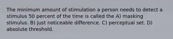 The minimum amount of stimulation a person needs to detect a stimulus 50 percent of the time is called the A) masking stimulus. B) just noticeable difference. C) perceptual set. D) absolute threshold.