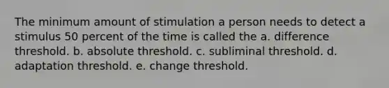 The minimum amount of stimulation a person needs to detect a stimulus 50 percent of the time is called the a. difference threshold. b. absolute threshold. c. subliminal threshold. d. adaptation threshold. e. change threshold.