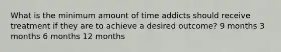 What is the minimum amount of time addicts should receive treatment if they are to achieve a desired outcome? 9 months 3 months 6 months 12 months