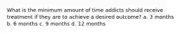 What is the minimum amount of time addicts should receive treatment if they are to achieve a desired outcome? a. 3 months b. 6 months c. 9 months d. 12 months