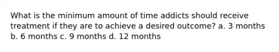 What is the minimum amount of time addicts should receive treatment if they are to achieve a desired outcome? a. 3 months b. 6 months c. 9 months d. 12 months