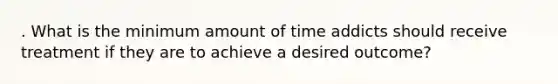 . What is the minimum amount of time addicts should receive treatment if they are to achieve a desired outcome?