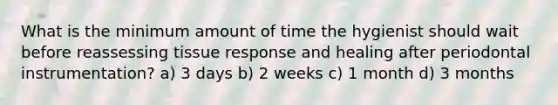 What is the minimum amount of time the hygienist should wait before reassessing tissue response and healing after periodontal instrumentation? a) 3 days b) 2 weeks c) 1 month d) 3 months