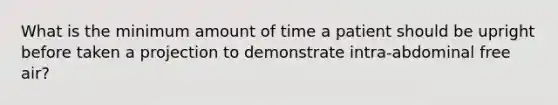 What is the minimum amount of time a patient should be upright before taken a projection to demonstrate intra-abdominal free air?