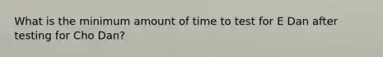 What is the minimum amount of time to test for E Dan after testing for Cho Dan?