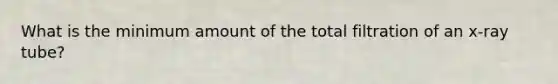 What is the minimum amount of the total filtration of an x-ray tube?